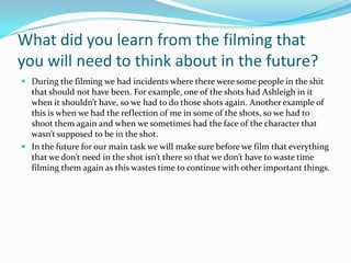 What did you learn from the filming that
you will need to think about in the future?
 During the filming we had incidents where there were some people in the shit
  that should not have been. For example, one of the shots had Ashleigh in it
  when it shouldn’t have, so we had to do those shots again. Another example of
  this is when we had the reflection of me in some of the shots, so we had to
  shoot them again and when we sometimes had the face of the character that
  wasn’t supposed to be in the shot.
 In the future for our main task we will make sure before we film that everything
  that we don’t need in the shot isn’t there so that we don’t have to waste time
  filming them again as this wastes time to continue with other important things.
 