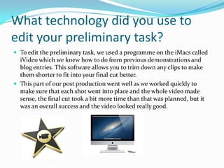 What technology did you use to
edit your preliminary task?
 To edit the preliminary task, we used a programme on the iMacs called
  iVideo which we knew how to do from previous demonstrations and
  blog entries. This software allows you to trim down any clips to make
  them shorter to fit into your final cut better.
 This part of our post production went well as we worked quickly to
  make sure that each shot went into place and the whole video made
  sense, the final cut took a bit more time than that was planned, but it
  was an overall success and the video looked really good.
 