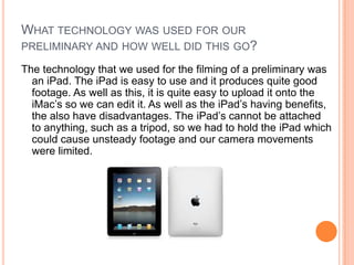 WHAT TECHNOLOGY WAS USED FOR OUR
PRELIMINARY AND HOW WELL DID THIS GO?

The technology that we used for the filming of a preliminary was
  an iPad. The iPad is easy to use and it produces quite good
  footage. As well as this, it is quite easy to upload it onto the
  iMac’s so we can edit it. As well as the iPad’s having benefits,
  the also have disadvantages. The iPad’s cannot be attached
  to anything, such as a tripod, so we had to hold the iPad which
  could cause unsteady footage and our camera movements
  were limited.
 