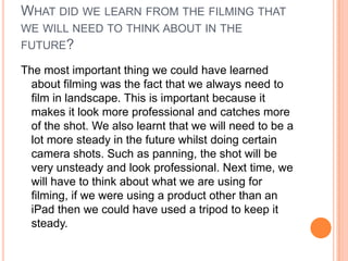 WHAT DID WE LEARN FROM THE FILMING THAT
WE WILL NEED TO THINK ABOUT IN THE
FUTURE?

The most important thing we could have learned
  about filming was the fact that we always need to
  film in landscape. This is important because it
  makes it look more professional and catches more
  of the shot. We also learnt that we will need to be a
  lot more steady in the future whilst doing certain
  camera shots. Such as panning, the shot will be
  very unsteady and look professional. Next time, we
  will have to think about what we are using for
  filming, if we were using a product other than an
  iPad then we could have used a tripod to keep it
  steady.
 