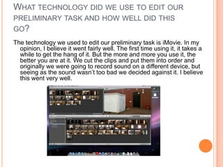 WHAT TECHNOLOGY DID WE USE TO EDIT OUR
PRELIMINARY TASK AND HOW WELL DID THIS
GO?
The technology we used to edit our preliminary task is iMovie. In my
  opinion, I believe it went fairly well. The first time using it, it takes a
  while to get the hang of it. But the more and more you use it, the
  better you are at it. We cut the clips and put them into order and
  originally we were going to record sound on a different device, but
  seeing as the sound wasn’t too bad we decided against it. I believe
  this went very well.
 