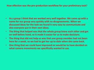 How effective was the pre-production workflow for your preliminary task?



• As a group I think that we worked very well together. We came up with a
  name for our group very quickly with no disagreements. When we
  discussed ideas for the task we found it very easy to communicate and
  also everyone put in their own ideas.
• The thing that helped was that the whole group knew each other and got
  on well before hand, so it made it easier for us to make decisions.
• The thing that did not help us was that one group member had not been
  here for a week, so we had to get her up to date when she came back.
• One thing that we could have improved on would be to have decided on
  what camera movements we specifically wanted to use.
 
