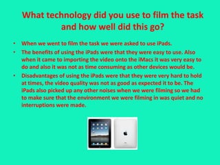 What technology did you use to film the task
           and how well did this go?
• When we went to film the task we were asked to use iPads.
• The benefits of using the iPads were that they were easy to use. Also
  when it came to importing the video onto the iMacs it was very easy to
  do and also it was not as time consuming as other devices would be.
• Disadvantages of using the iPads were that they were very hard to hold
  at times, the video quality was not as good as expected it to be. The
  iPads also picked up any other noises when we were filming so we had
  to make sure that the environment we were filming in was quiet and no
  interruptions were made.
 