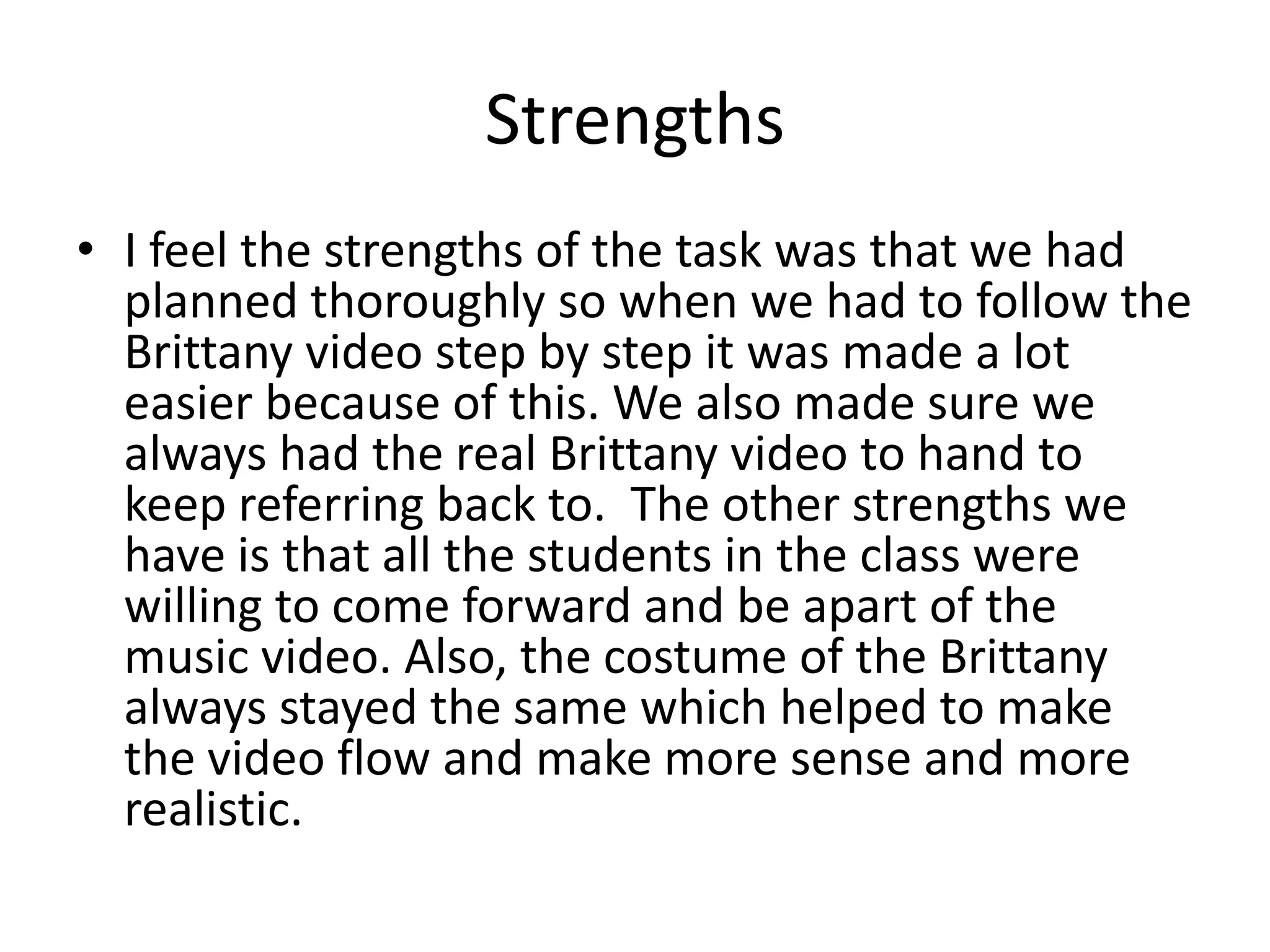 Strengths
• I feel the strengths of the task was that we had
planned thoroughly so when we had to follow the
Brittany video step by step it was made a lot
easier because of this. We also made sure we
always had the real Brittany video to hand to
keep referring back to. The other strengths we
have is that all the students in the class were
willing to come forward and be apart of the
music video. Also, the costume of the Brittany
always stayed the same which helped to make
the video flow and make more sense and more
realistic.
 