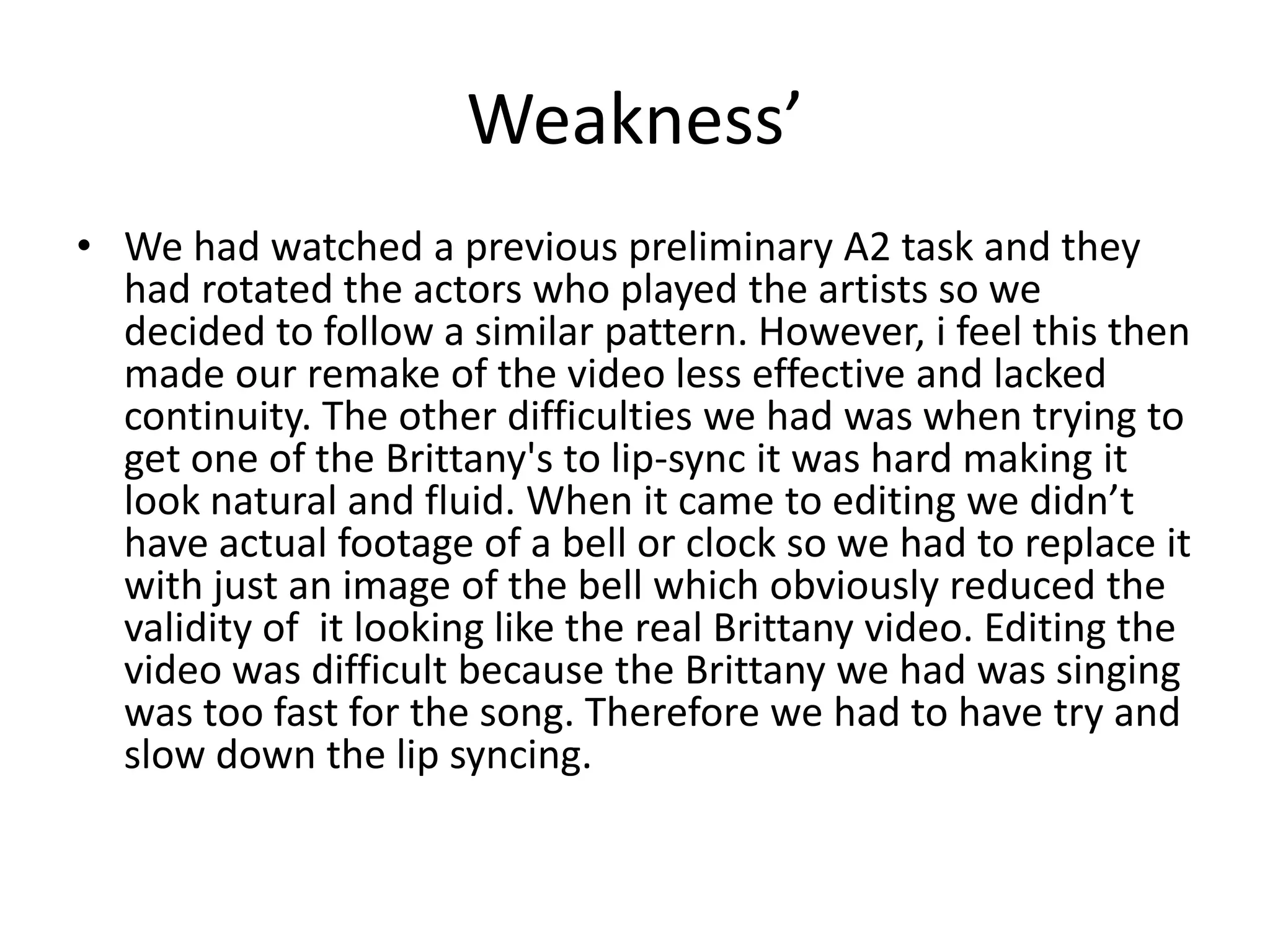 Weakness’
• We had watched a previous preliminary A2 task and they
had rotated the actors who played the artists so we
decided to follow a similar pattern. However, i feel this then
made our remake of the video less effective and lacked
continuity. The other difficulties we had was when trying to
get one of the Brittany's to lip-sync it was hard making it
look natural and fluid. When it came to editing we didn’t
have actual footage of a bell or clock so we had to replace it
with just an image of the bell which obviously reduced the
validity of it looking like the real Brittany video. Editing the
video was difficult because the Brittany we had was singing
was too fast for the song. Therefore we had to have try and
slow down the lip syncing.
 