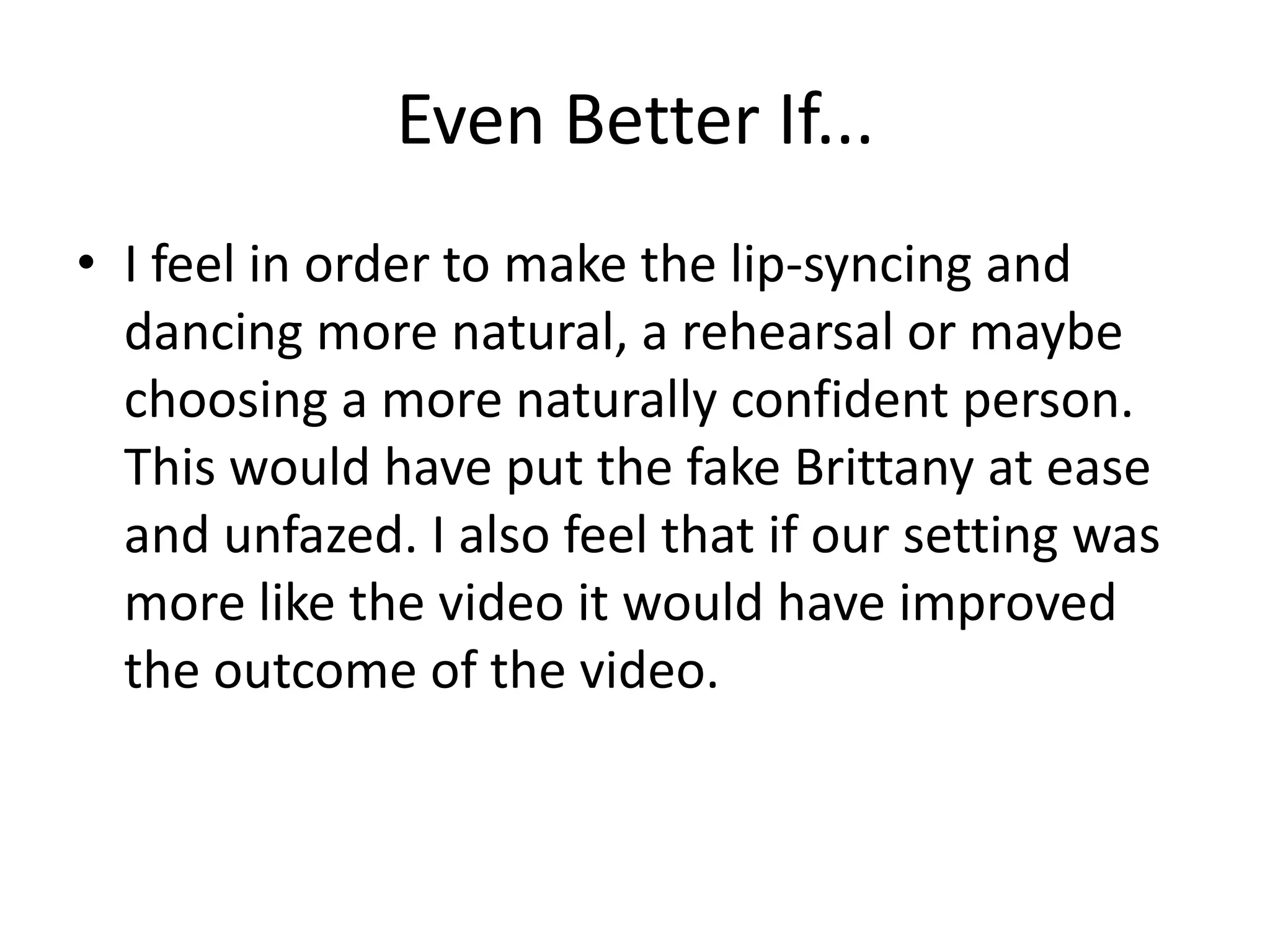 Even Better If...
• I feel in order to make the lip-syncing and
dancing more natural, a rehearsal or maybe
choosing a more naturally confident person.
This would have put the fake Brittany at ease
and unfazed. I also feel that if our setting was
more like the video it would have improved
the outcome of the video.
 