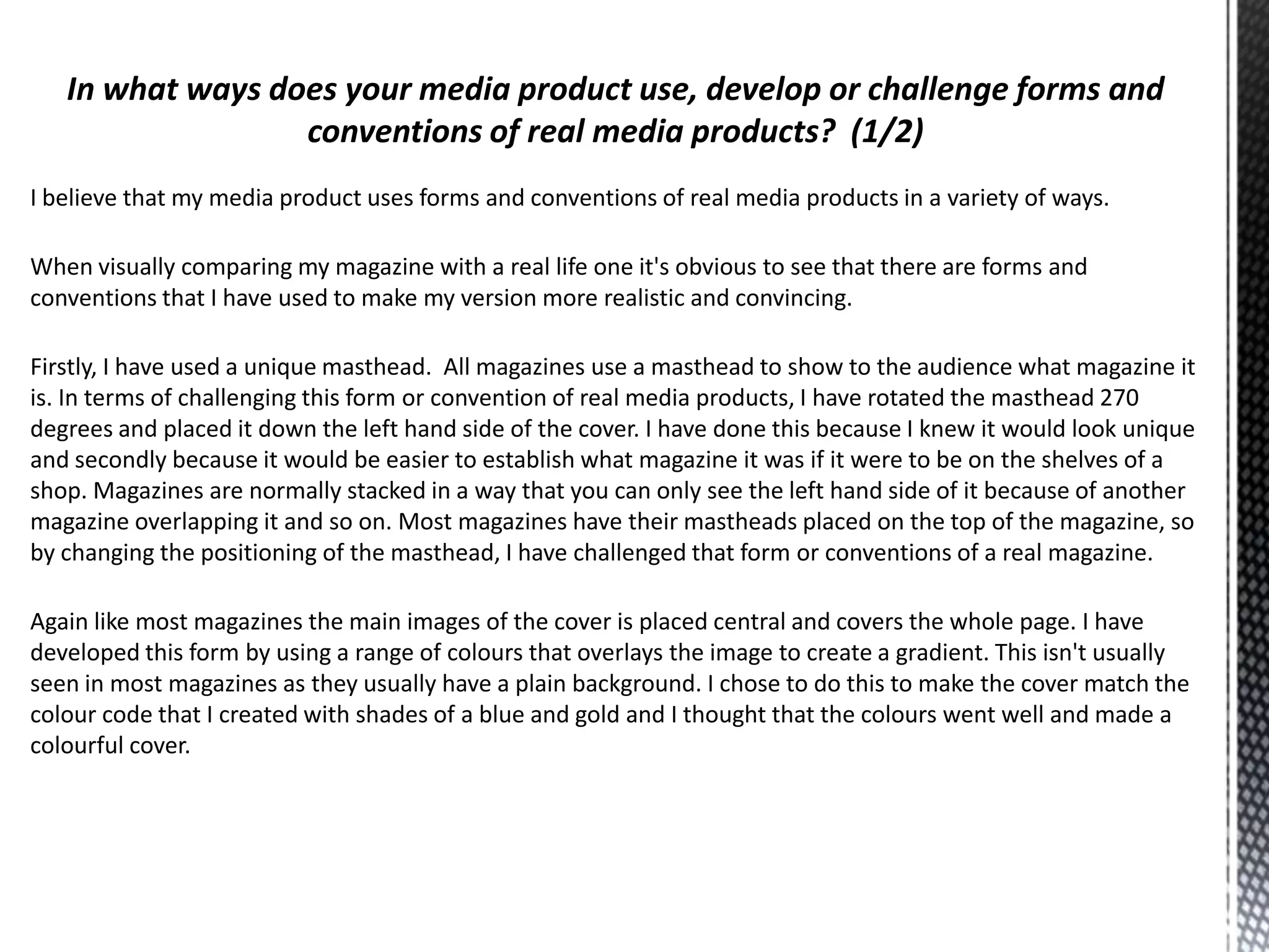 I believe that my media product uses forms and conventions of real media products in a variety of ways.

When visually comparing my magazine with a real life one it's obvious to see that there are forms and
conventions that I have used to make my version more realistic and convincing.
Firstly, I have used a unique masthead. All magazines use a masthead to show to the audience what magazine it
is. In terms of challenging this form or convention of real media products, I have rotated the masthead 270
degrees and placed it down the left hand side of the cover. I have done this because I knew it would look unique
and secondly because it would be easier to establish what magazine it was if it were to be on the shelves of a
shop. Magazines are normally stacked in a way that you can only see the left hand side of it because of another
magazine overlapping it and so on. Most magazines have their mastheads placed on the top of the magazine, so
by changing the positioning of the masthead, I have challenged that form or conventions of a real magazine.
Again like most magazines the main images of the cover is placed central and covers the whole page. I have
developed this form by using a range of colours that overlays the image to create a gradient. This isn't usually
seen in most magazines as they usually have a plain background. I chose to do this to make the cover match the
colour code that I created with shades of a blue and gold and I thought that the colours went well and made a
colourful cover.

 
