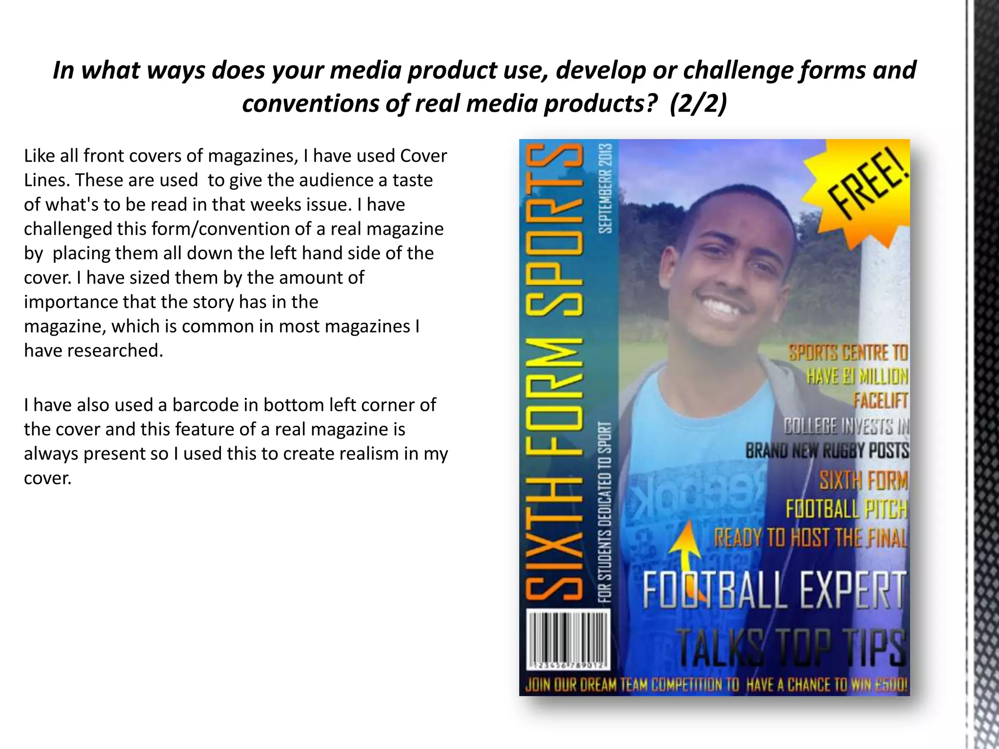 Like all front covers of magazines, I have used Cover
Lines. These are used to give the audience a taste
of what's to be read in that weeks issue. I have
challenged this form/convention of a real magazine
by placing them all down the left hand side of the
cover. I have sized them by the amount of
importance that the story has in the
magazine, which is common in most magazines I
have researched.
I have also used a barcode in bottom left corner of
the cover and this feature of a real magazine is
always present so I used this to create realism in my
cover.

 