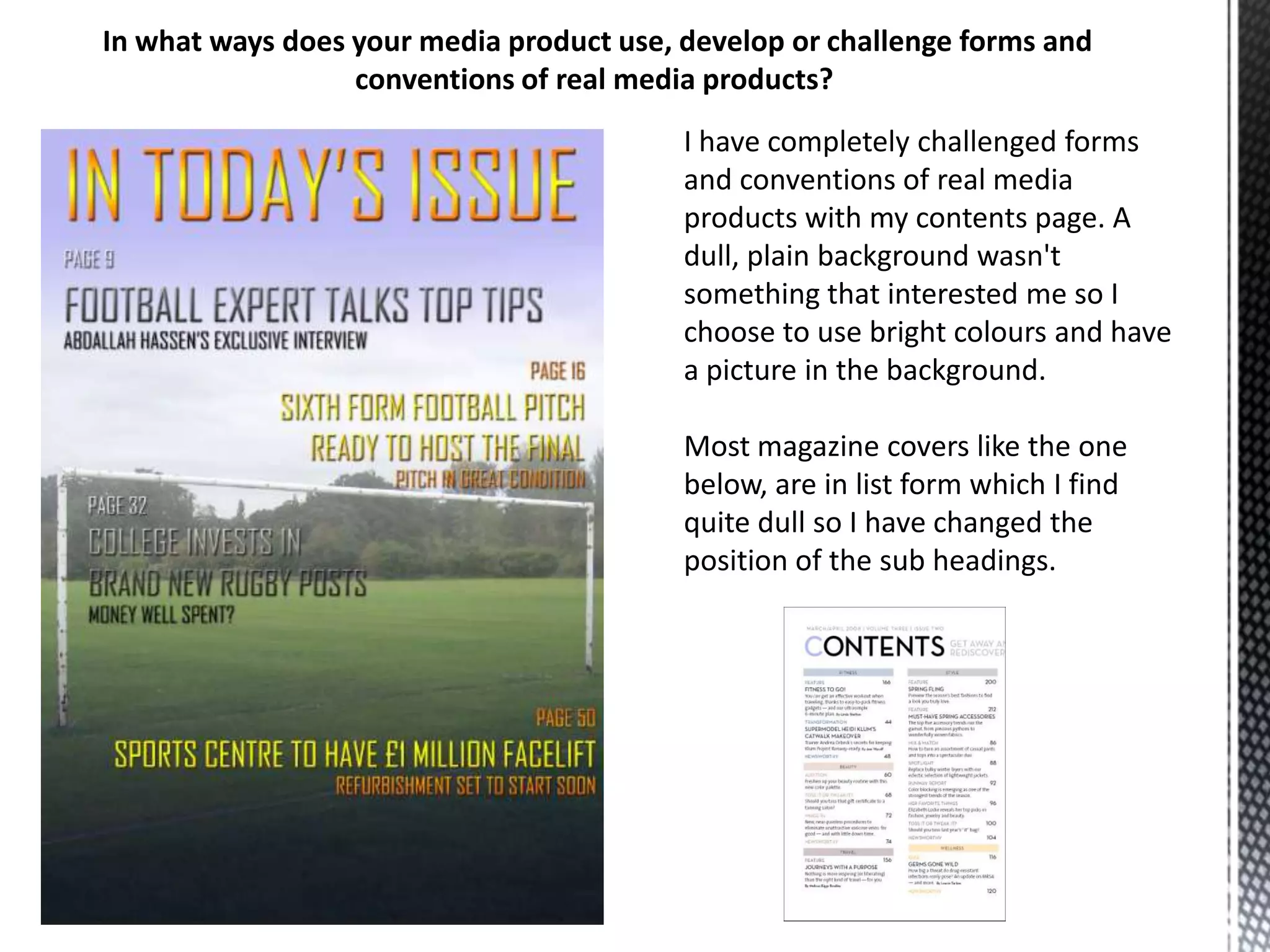 In what ways does your media product use, develop or challenge forms and
conventions of real media products?
I have completely challenged forms
and conventions of real media
products with my contents page. A
dull, plain background wasn't
something that interested me so I
choose to use bright colours and have
a picture in the background.
Most magazine covers like the one
below, are in list form which I find
quite dull so I have changed the
position of the sub headings.

 