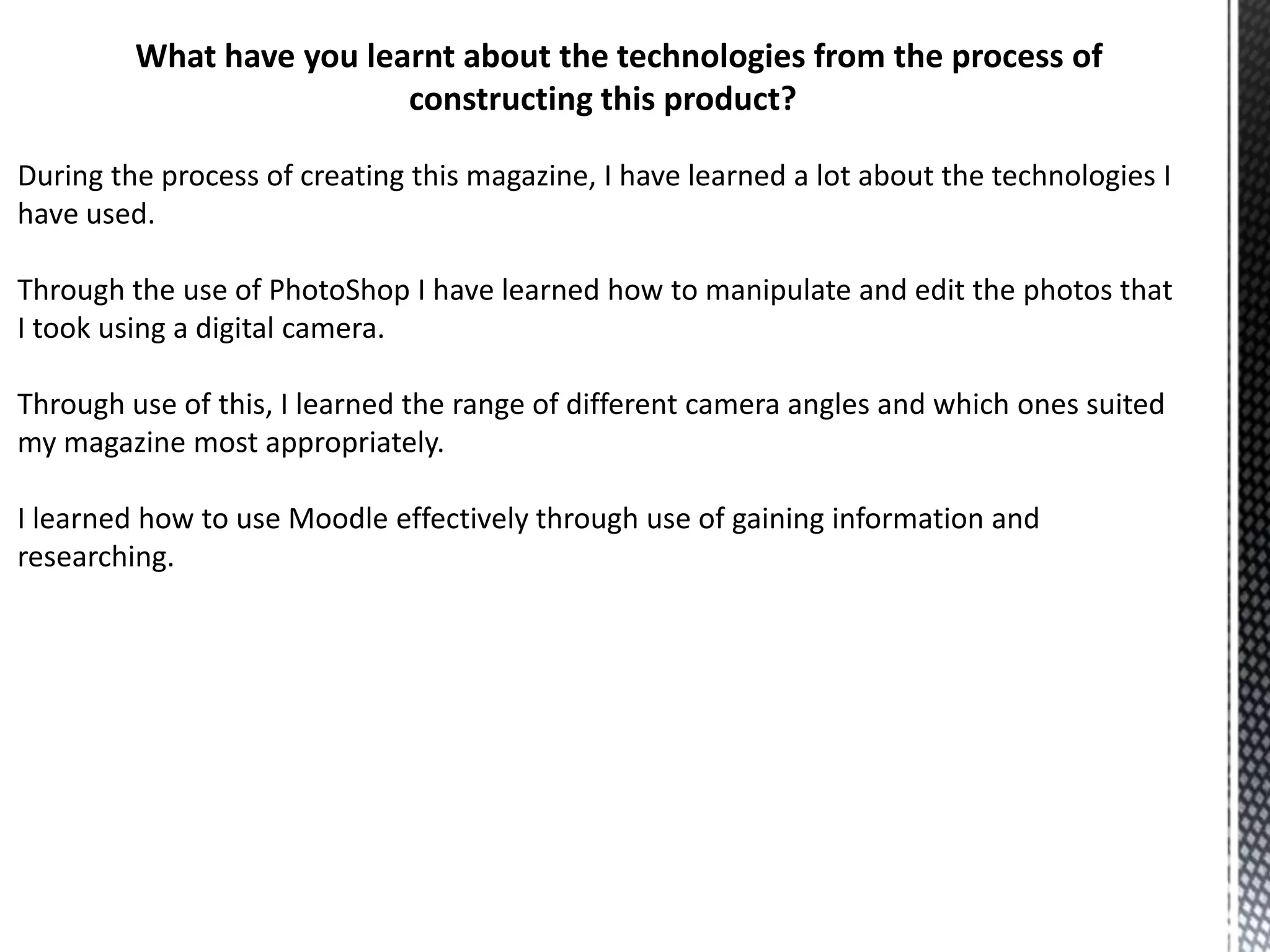 What have you learnt about the technologies from the process of
constructing this product?
During the process of creating this magazine, I have learned a lot about the technologies I
have used.
Through the use of PhotoShop I have learned how to manipulate and edit the photos that
I took using a digital camera.
Through use of this, I learned the range of different camera angles and which ones suited
my magazine most appropriately.
I learned how to use Moodle effectively through use of gaining information and
researching.

 