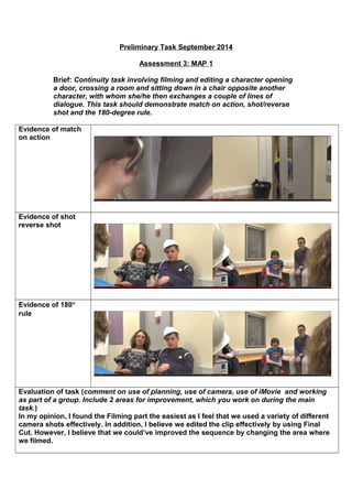 Preliminary Task September 2014 
Assessment 3: MAP 1 
Brief: Continuity task involving filming and editing a character opening 
a door, crossing a room and sitting down in a chair opposite another 
character, with whom she/he then exchanges a couple of lines of 
dialogue. This task should demonstrate match on action, shot/reverse 
shot and the 180-degree rule. 
Evidence of match 
on action 
Evidence of shot 
reverse shot 
Evidence of 180° 
rule 
Evaluation of task (comment on use of planning, use of camera, use of iMovie and working 
as part of a group. Include 2 areas for improvement, which you work on during the main 
task.) 
In my opinion, I found the Filming part the easiest as I feel that we used a variety of different 
camera shots effectively. In addition, I believe we edited the clip effectively by using Final 
Cut. However, I believe that we could’ve improved the sequence by changing the area where 
we filmed. 
 