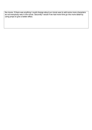 the movie. If there was anything I could change about our movie was to add some more characters 
as not everybody was in the movie. Secondly I would if we had more time go into more detail by 
using props to give a better effect. 
