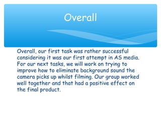 Overall 
Overall, our first task was rather successful 
considering it was our first attempt in AS media. 
For our next tasks, we will work on trying to 
improve how to eliminate background sound the 
camera picks up whilst filming. Our group worked 
well together and that had a positive effect on 
the final product. 
