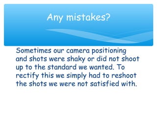Any mistakes? 
Sometimes our camera positioning 
and shots were shaky or did not shoot 
up to the standard we wanted. To 
rectify this we simply had to reshoot 
the shots we were not satisfied with. 
 