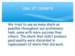 Use of camera 
We tried to use as many shots as 
possible throughout our preliminary 
task, some with more success than 
others. The shots that didn’t produce 
good quality were discarded in 
replacement of shots that did work. 
 