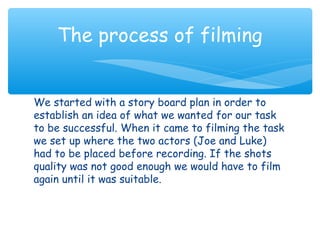 The process of filming 
We started with a story board plan in order to 
establish an idea of what we wanted for our task 
to be successful. When it came to filming the task 
we set up where the two actors (Joe and Luke) 
had to be placed before recording. If the shots 
quality was not good enough we would have to film 
again until it was suitable. 
 