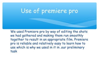 Use of premiere pro 
We used Premiere pro by way of editing the shots 
we had gathered and making them run smoothly 
together to result in an appropriate film. Premiere 
pro is reliable and relatively easy to learn how to 
use which is why we used in it in .our preliminary 
task 
 
