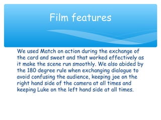 Film features 
We used Match on action during the exchange of 
the card and sweet and that worked effectively as 
it make the scene run smoothly. We also abided by 
the 180 degree rule when exchanging dialogue to 
avoid confusing the audience, keeping joe on the 
right hand side of the camera at all times and 
keeping Luke on the left hand side at all times. 
 
