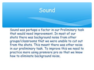 Sound 
Sound was perhaps a factor in our Preliminary task 
that would need improvement. In most of our 
shots there was background noise from other 
groups/classrooms that we were unable to cut out 
from the shots. This meant there was other noise 
in our preliminary task. To improve this we need to 
practice more using premiere pro so that we know 
how to eliminate background noise. 
 