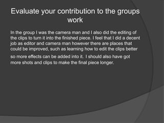 Evaluate your contribution to the groups 
work 
In the group I was the camera man and I also did the editing of 
the clips to turn it into the finished piece. I feel that I did a decent 
job as editor and camera man however there are places that 
could be improved, such as learning how to edit the clips better 
so more effects can be added into it. I should also have got 
more shots and clips to make the final piece longer. 
