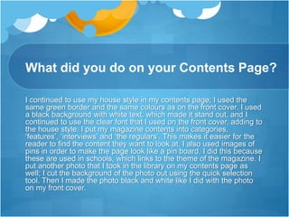 What did you do on your Contents Page?
I continued to use my house style in my contents page; I used the
same green border and the same colours as on the front cover. I used
a black background with white text, which made it stand out, and I
continued to use the clear font that I used on the front cover, adding to
the house style. I put my magazine contents into categories,
‘features’, ‘interviews’ and ‘the regulars’. This makes it easier for the
reader to find the content they want to look at. I also used images of
pins in order to make the page look like a pin board. I did this because
these are used in schools, which links to the theme of the magazine. I
put another photo that I took in the library on my contents page as
well; I cut the background of the photo out using the quick selection
tool. Then I made the photo black and white like I did with the photo
on my front cover.
 