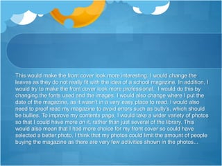 This would make the front cover look more interesting. I would change the
leaves as they do not really fit with the idea of a school magazine. In addition, I
would try to make the front cover look more professional. I would do this by
changing the fonts used and the images. I would also change where I put the
date of the magazine, as it wasn’t in a very easy place to read. I would also
need to proof read my magazine to avoid errors such as bully's, which should
be bullies. To improve my contents page, I would take a wider variety of photos
so that I could have more on it, rather than just several of the library. This
would also mean that I had more choice for my front cover so could have
selected a better photo. I think that my photos could limit the amount of people
buying the magazine as there are very few activities shown in the photos...
 