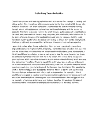 Preliminary Task – Evaluation
Overall I am pleased with how my preliminary task as it was my first attempt at creating and
editing a short film. I completed all the requirements for the film, including 180 degree rule,
match on action and shot reverse shot and I also followed the plot of someone walking
through a door, sitting down and exchanging a few lines of dialogue with the person sat
opposite. Therefore, as a whole I believe the short film was quite successful. I also liked how
the music which ran over the filmwas very fast-paced, which helped to build tension and fit
the genre of drama. However, the feedback I received from my class was that this could
have been slightly quieter when the actors were talking to ensure they can be clearly heard.
If I chose to add music to my next film I will ensure it is not too loud and overpowering.
I was a little rushed when filming and editing, this is because I completely changed my
original idea so had to re-plan my film. Originally, I wanted to create an action film, but I felt
that the actors I had available would not be able to effectively fit this genre. For example, I
think it would have been better to have a male actor to play the angry character but it was
easier to use my friends who were with me in my lesson. This caused me to change the
genre to drama which caused me to have to re-plan and re-schedule filming, which was very
time consuming. Therefore, if I was to repeat this task I would plan in advance and ensure
the actors I chose match their character’s personality, I feel that this would make the overall
experience much less stressful and rushed. Furthermore, I do feel that my film was slightly
short as it only lasted just over 30 seconds, therefore if I was to do this task again I would
film more footage and perhaps add effects such as slow motion. For example, I think it
would have been good to create a beginning scene which explains why my actors are in such
a rush and where they have suddenly gone. I also received feedback which suggested that
my examples of match on action were very limited, therefore if I was to do this again I
would ensure that I include many examples to ensure the rule is definitely included.
 