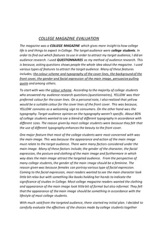 COLLEGE MAGAZINE EVALUATION
The magazine was a COLLEGE MAGAZINE which gives more insight to how college
life is and things to expect in College. The target audience were college students. In
order to find out which features to use in order to attract my target audience, I did an
audience research. I used QUESTIONNAIRES as my method of audience research. This
is because, asking questions shows people the whole idea about the magazine. I used
various types of features to attract the target audience. Many of these features
includes; the colour scheme and typography of the cover lines, the background of the
front cover, the gender and facial expression of the main image, persuasive pulling
quote and among others.
To start with was the colour scheme. According to the majority of college students
who answered my audience research questions (questionnaires), YELLOW was their
preferred colour for the cover lines. On a personal note, I also realized that yellow
would be a suitable colour for the cover lines of the front cover. This was because,
YELLOW connotes as a welcoming sign to consumers. On the other hand was the
typography. Target audience opinion on the typography weren’t specific. About 80%
of college students wanted to see a blend of different typography in accordance with
different sizes. The reason given by most college students were because they felt that
the use of different typography enhances the beauty to the front cover.
One major feature that most of the college students were most concerned with was
the main image. This was because the appearance and action of the main image
must relate to the target audience. There were many factors considered under the
main image. Many of these factors include; the gender of the character, the facial
expression, the posture and clothing of the main image and furthermore in which
way does the main image attract the targeted audience. From the perspective of
many college students, the gender of the main image should be a feminine. The
reason given was because females can portray various type of facial expression.
Coming to the facial expression, most readers wanted to see the main character look
little bit relax but with something like books holding her hands to indicate the
significance of studies in College. Most college magazine readers wanted the clothing
and appearance of the main image look little bit of formal but also informal. They felt
that the appearance of the main image should be something in accordance with the
lifestyle of most college students.
With much said from the targeted audience, there started my initial plan. I decided to
carefully evaluate the effectives of the choices made by college students together
 