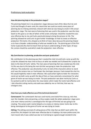 Preliminary task evaluation
How did planning help in the production stages?
The planning helped me in my production stages because most of the ideas that me and
Curtis had thought of were used, this meant that we could use nearly every piece of
planning due to it being extremely relevant with what we was trying to create in the actual
production stage. The main piece of planning that was used in the production was the story
board as this gave us an idea of where all the actors and props should be situated this was
very effective due to me and Curtis practically trying to bring the pictures to life. The
planning allowed me and Curtis to gain further knowledge on how to create an effective
production filmtrailer, this allowed us to think of more ideas because the planning helped
us to have a broader understanding of what we needed to do. The planning part of the film
trailer especially the shot list meant that we had an understanding of what types of ways
the camera should be used which made the production more effective.
My Contribution to planning, production and post-production?
My contribution to the planning was that I created the shot list and Curtis came up with the
script this allowed me more time to focus on what we needed and it allowed the script to be
done to the best of Curtis’ ability. The main piece of planning that was created was the shot
list this was due to this being the main bit that was going to make the production look
effective. The production was directed by Curtis, he told all the characters where to stand
and I was the camera man as I had known the shot types because I had created the shot list,
this would hopefully make it more effective. We used certain lights to make the characters
stand out we both came up with the idea of that as it was extremely conventional for what
genre of trailer we was trying to create. The post production was done mainly by Curtis as
he wanted to edit he mainly done the slow motion which made the trailer look effective and
I did a few bits cutting mainly and audio was added by me as I felt that, that was my
strongest area.
How have you made effective use of the technical elements?
Camerawork: The camerawork that was used mainly consisted of the close up, mid shot,
over the shoulder shot and panning, as these angles made the whole production stage seem
a lot more intense and this is stereotypical for the type of filmthat we was going to be
creating. The camera work mainly helped us to create an intense movie trailer due to this
being stereotypical to the genre of trailer we was trying to create.
Editing: The editing consisted of cutting pieces of the clips that we didn’t want within the
actual film, this helped it to look more effective due to it looking a lot more professional, the
main reason why it was cutted was due to it not being to a good enough standard to be
 