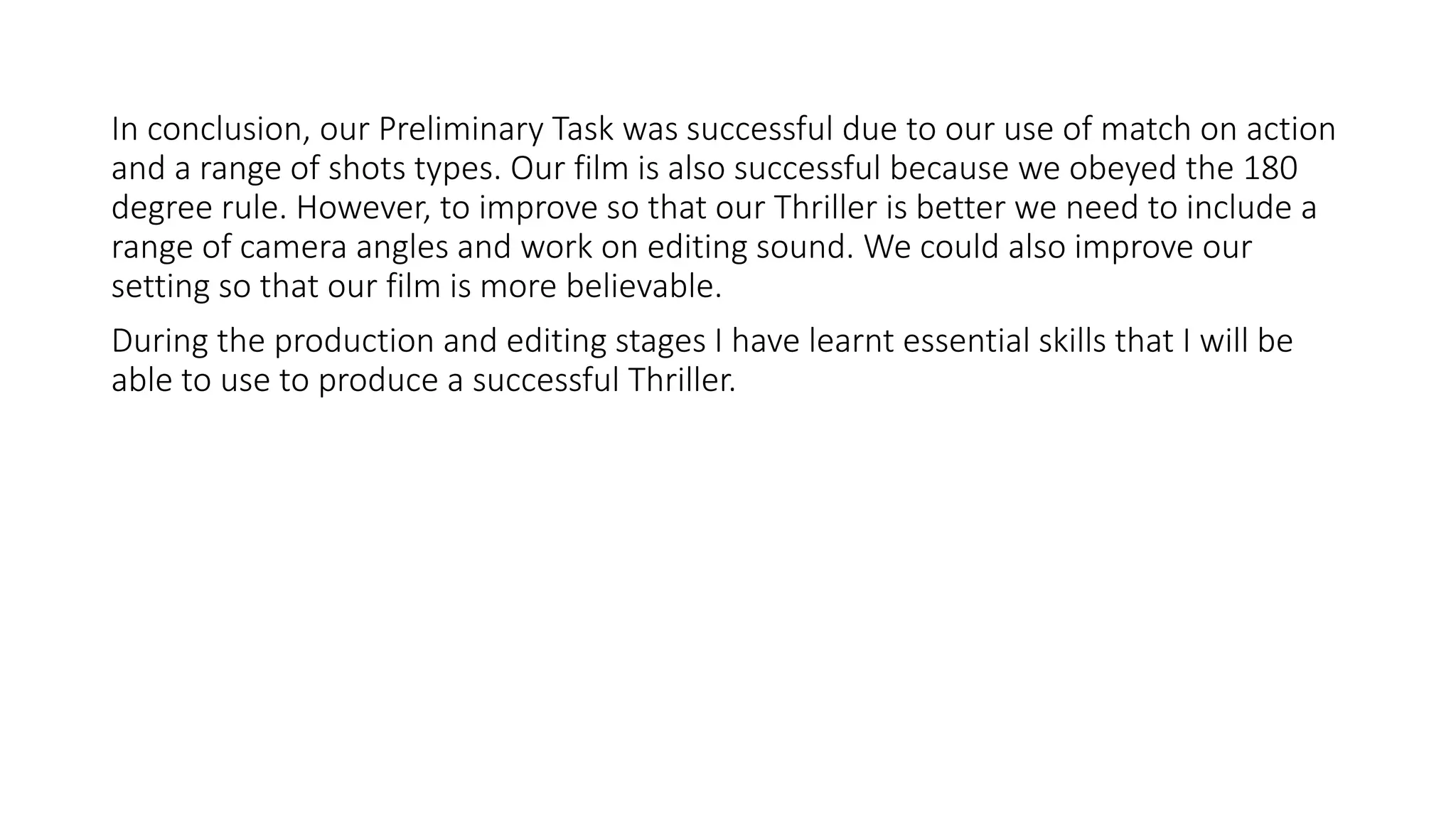 In conclusion, our Preliminary Task was successful due to our use of match on action
and a range of shots types. Our film is also successful because we obeyed the 180
degree rule. However, to improve so that our Thriller is better we need to include a
range of camera angles and work on editing sound. We could also improve our
setting so that our film is more believable.
During the production and editing stages I have learnt essential skills that I will be
able to use to produce a successful Thriller.
 