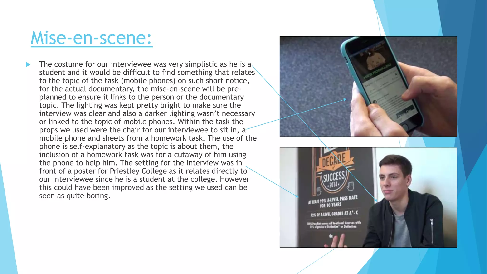 Mise-en-scene:
 The costume for our interviewee was very simplistic as he is a
student and it would be difficult to find something that relates
to the topic of the task (mobile phones) on such short notice,
for the actual documentary, the mise-en-scene will be pre-
planned to ensure it links to the person or the documentary
topic. The lighting was kept pretty bright to make sure the
interview was clear and also a darker lighting wasn’t necessary
or linked to the topic of mobile phones. Within the task the
props we used were the chair for our interviewee to sit in, a
mobile phone and sheets from a homework task. The use of the
phone is self-explanatory as the topic is about them, the
inclusion of a homework task was for a cutaway of him using
the phone to help him. The setting for the interview was in
front of a poster for Priestley College as it relates directly to
our interviewee since he is a student at the college. However
this could have been improved as the setting we used can be
seen as quite boring.
 