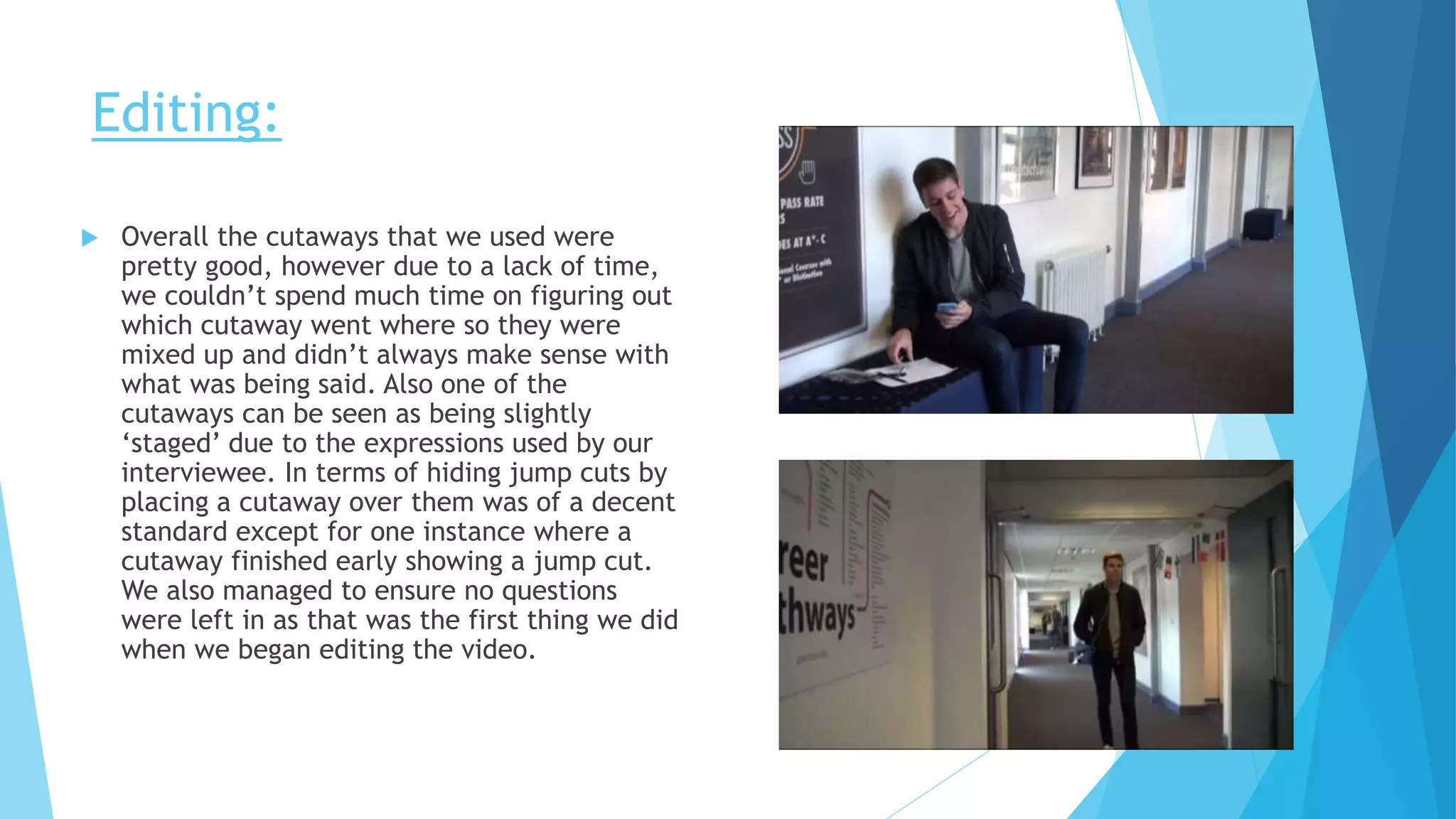 Editing:
 Overall the cutaways that we used were
pretty good, however due to a lack of time,
we couldn’t spend much time on figuring out
which cutaway went where so they were
mixed up and didn’t always make sense with
what was being said. Also one of the
cutaways can be seen as being slightly
‘staged’ due to the expressions used by our
interviewee. In terms of hiding jump cuts by
placing a cutaway over them was of a decent
standard except for one instance where a
cutaway finished early showing a jump cut.
We also managed to ensure no questions
were left in as that was the first thing we did
when we began editing the video.
 