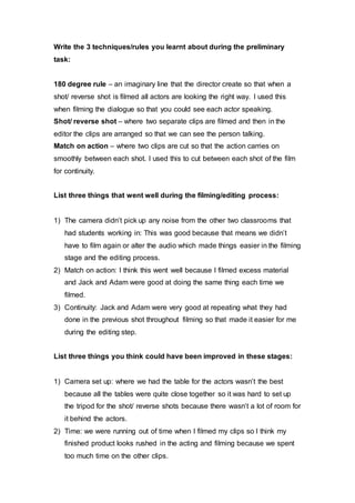 Write the 3 techniques/rules you learnt about during the preliminary
task:
180 degree rule – an imaginary line that the director create so that when a
shot/ reverse shot is filmed all actors are looking the right way. I used this
when filming the dialogue so that you could see each actor speaking.
Shot/ reverse shot – where two separate clips are filmed and then in the
editor the clips are arranged so that we can see the person talking.
Match on action – where two clips are cut so that the action carries on
smoothly between each shot. I used this to cut between each shot of the film
for continuity.
List three things that went well during the filming/editing process:
1) The camera didn’t pick up any noise from the other two classrooms that
had students working in: This was good because that means we didn’t
have to film again or alter the audio which made things easier in the filming
stage and the editing process.
2) Match on action: I think this went well because I filmed excess material
and Jack and Adam were good at doing the same thing each time we
filmed.
3) Continuity: Jack and Adam were very good at repeating what they had
done in the previous shot throughout filming so that made it easier for me
during the editing step.
List three things you think could have been improved in these stages:
1) Camera set up: where we had the table for the actors wasn’t the best
because all the tables were quite close together so it was hard to set up
the tripod for the shot/ reverse shots because there wasn’t a lot of room for
it behind the actors.
2) Time: we were running out of time when I filmed my clips so I think my
finished product looks rushed in the acting and filming because we spent
too much time on the other clips.
 