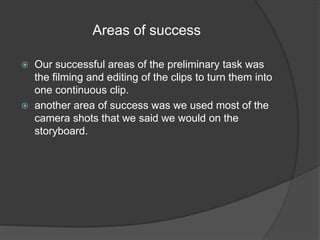 Areas of success 
 Our successful areas of the preliminary task was 
the filming and editing of the clips to turn them into 
one continuous clip. 
 another area of success was we used most of the 
camera shots that we said we would on the 
storyboard. 
 