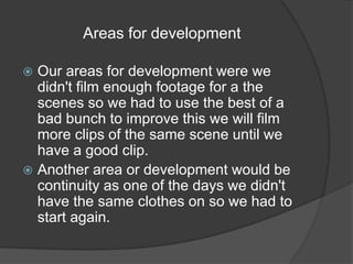 Areas for development 
 Our areas for development were we 
didn't film enough footage for a the 
scenes so we had to use the best of a 
bad bunch to improve this we will film 
more clips of the same scene until we 
have a good clip. 
 Another area or development would be 
continuity as one of the days we didn't 
have the same clothes on so we had to 
start again. 
 