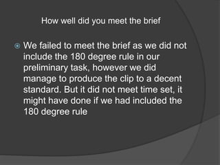 How well did you meet the brief 
 We failed to meet the brief as we did not 
include the 180 degree rule in our 
preliminary task, however we did 
manage to produce the clip to a decent 
standard. But it did not meet time set, it 
might have done if we had included the 
180 degree rule 
 