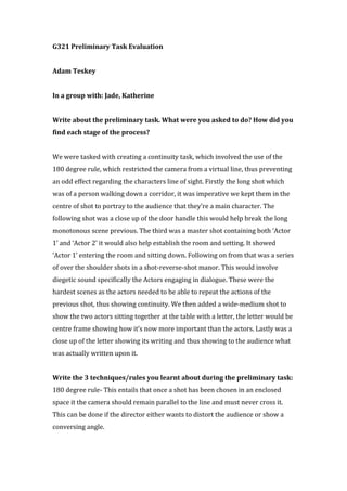 G321 Preliminary Task Evaluation
Adam Teskey
In a group with: Jade, Katherine
Write about the preliminary task. What were you asked to do? How did you
find each stage of the process?
We were tasked with creating a continuity task, which involved the use of the
180 degree rule, which restricted the camera from a virtual line, thus preventing
an odd effect regarding the characters line of sight. Firstly the long shot which
was of a person walking down a corridor, it was imperative we kept them in the
centre of shot to portray to the audience that they’re a main character. The
following shot was a close up of the door handle this would help break the long
monotonous scene previous. The third was a master shot containing both ‘Actor
1’ and ‘Actor 2’ it would also help establish the room and setting. It showed
‘Actor 1’ entering the room and sitting down. Following on from that was a series
of over the shoulder shots in a shot-reverse-shot manor. This would involve
diegetic sound specifically the Actors engaging in dialogue. These were the
hardest scenes as the actors needed to be able to repeat the actions of the
previous shot, thus showing continuity. We then added a wide-medium shot to
show the two actors sitting together at the table with a letter, the letter would be
centre frame showing how it’s now more important than the actors. Lastly was a
close up of the letter showing its writing and thus showing to the audience what
was actually written upon it.
Write the 3 techniques/rules you learnt about during the preliminary task:
180 degree rule- This entails that once a shot has been chosen in an enclosed
space it the camera should remain parallel to the line and must never cross it.
This can be done if the director either wants to distort the audience or show a
conversing angle.
 