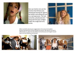 Here we tried to rein-act the
emotion that Brittany was
showing by leaning her against
the lockers and making her put
on a sad expression. The hair
and white unbuttoned shirt
along with the grey cardigan
makes the image look very
similar.
When we did the dancing we exaggerated on the amount of students
Brittany had behind her and put double the amount. We did this not only to
differentiate our video from the official one but because we thought it would
look a lot more effective and dramatic.
 
