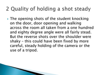 The opening shots of the student knocking on the door, door opening and walking across the room all taken from a one hundred and eighty degree angle were all fairly stead. But the reverse shots over the shoulder were shaky – this could have been fixed by more careful, steady holding of the camera or the use of a tripod.2 Quality of holding a shot steady 
