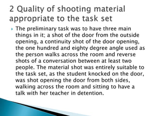 The preliminary task was to have three main things in it; a shot of the door from the outside opening, a continuity shot of the door opening, the one hundred and eighty degree angle used as the person walks across the room and reverse shots of a conversation between at least two people. The material shot was entirely suitable to the task set, as the student knocked on the door, was shot opening the door from both sides, walking across the room and sitting to have a talk with her teacher in detention.2 Quality of shooting material appropriate to the task set 