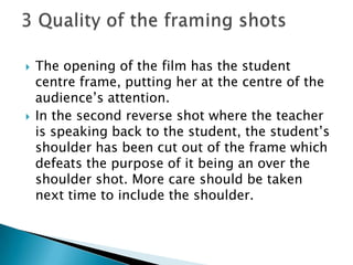 The opening of the film has the student centre frame, putting her at the centre of the audience’s attention.In the second reverse shot where the teacher is speaking back to the student, the student’s shoulder has been cut out of the frame which defeats the purpose of it being an over the shoulder shot. More care should be taken next time to include the shoulder.3 Quality of the framing shots 