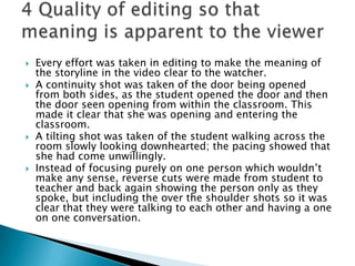 Every effort was taken in editing to make the meaning of the storyline in the video clear to the watcher.A continuity shot was taken of the door being opened from both sides, as the student opened the door and then the door seen opening from within the classroom. This made it clear that she was opening and entering the classroom.A tilting shot was taken of the student walking across the room slowly looking downhearted; the pacing showed that she had come unwillingly.Instead of focusing purely on one person which wouldn’t make any sense, reverse cuts were made from student to teacher and back again showing the person only as they spoke, but including the over the shoulder shots so it was clear that they were talking to each other and having a one on one conversation.4 Quality of editing so that meaning is apparent to the viewer