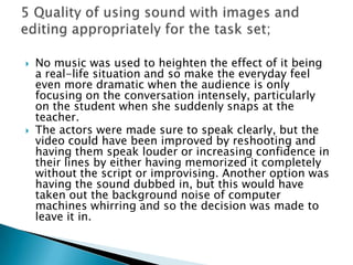 No music was used to heighten the effect of it being a real-life situation and so make the everyday feel even more dramatic when the audience is only focusing on the conversation intensely, particularly on the student when she suddenly snaps at the teacher.The actors were made sure to speak clearly, but the video could have been improved by reshooting and having them speak louder or increasing confidence in their lines by either having memorized it completely without the script or improvising. Another option was having the sound dubbed in, but this would have taken out the background noise of computer machines whirring and so the decision was made to leave it in.5 Quality of using sound with images and editing appropriately for the task set;