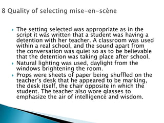 The setting selected was appropriate as in the script it was written that a student was having a detention with her teacher. A classroom was used within a real school, and the sound apart from the conversation was quiet so as to be believable that the detention was taking place after school.Natural lighting was used, daylight from the windows brightening the room.Props were sheets of paper being shuffled on the teacher’s desk that he appeared to be marking, the desk itself, the chair opposite in which the student. The teacher also wore glasses to emphasize the air of intelligence and wisdom.8 Quality of selecting mise-en-scène