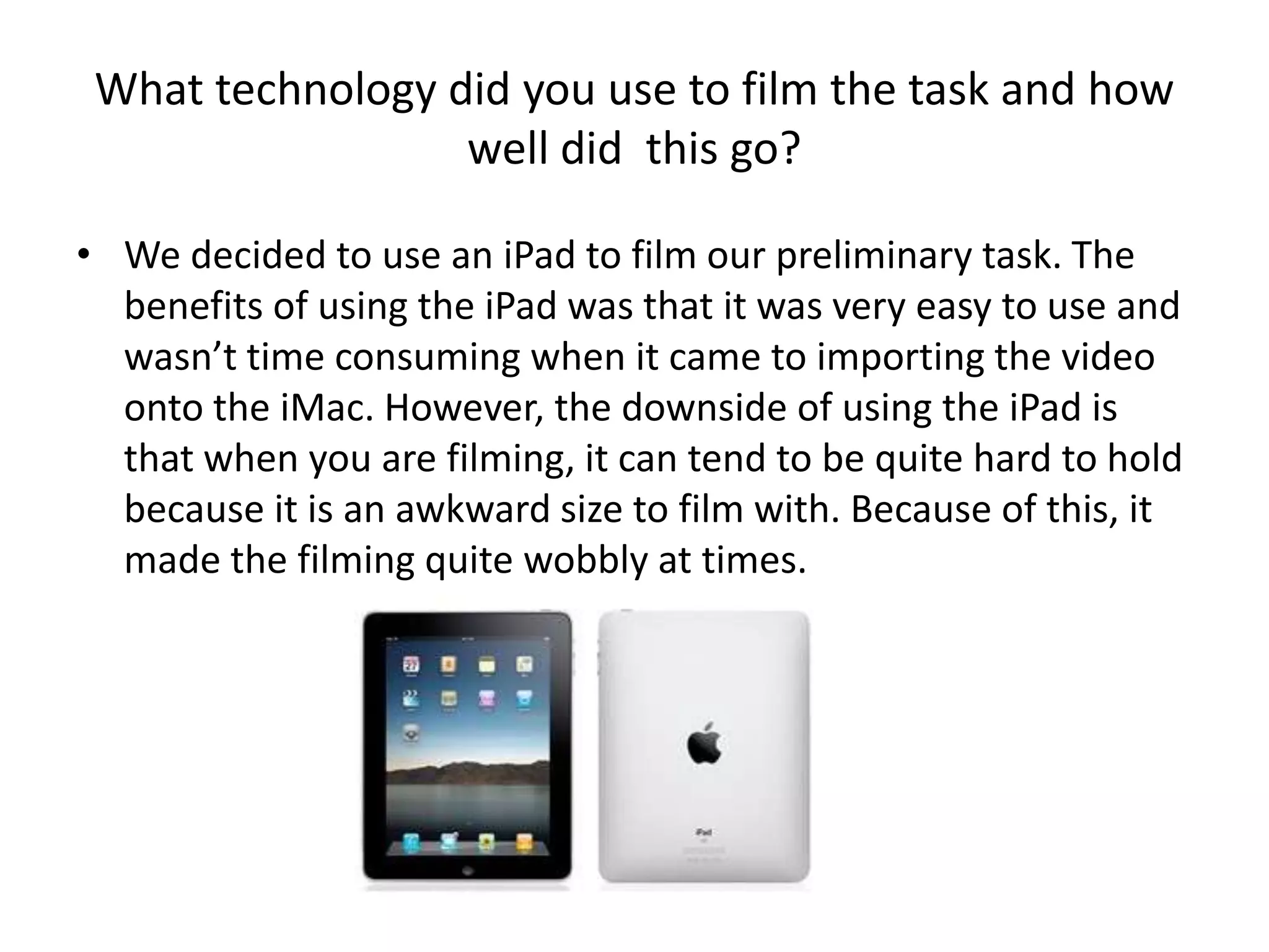 What technology did you use to film the task and how
                  well did this go?

• We decided to use an iPad to film our preliminary task. The
  benefits of using the iPad was that it was very easy to use and
  wasn’t time consuming when it came to importing the video
  onto the iMac. However, the downside of using the iPad is
  that when you are filming, it can tend to be quite hard to hold
  because it is an awkward size to film with. Because of this, it
  made the filming quite wobbly at times.
 