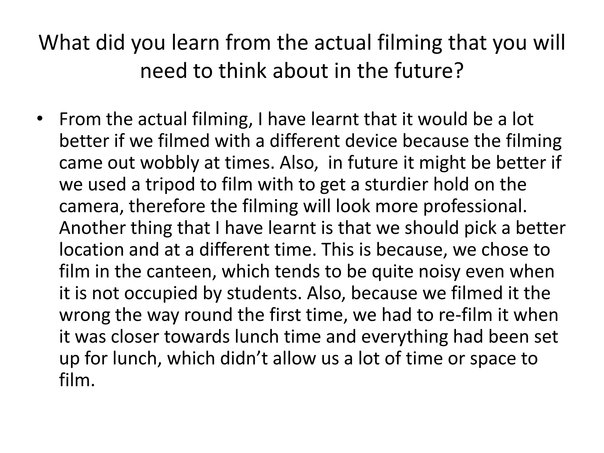 What did you learn from the actual filming that you will
          need to think about in the future?

• From the actual filming, I have learnt that it would be a lot
  better if we filmed with a different device because the filming
  came out wobbly at times. Also, in future it might be better if
  we used a tripod to film with to get a sturdier hold on the
  camera, therefore the filming will look more professional.
  Another thing that I have learnt is that we should pick a better
  location and at a different time. This is because, we chose to
  film in the canteen, which tends to be quite noisy even when
  it is not occupied by students. Also, because we filmed it the
  wrong the way round the first time, we had to re-film it when
  it was closer towards lunch time and everything had been set
  up for lunch, which didn’t allow us a lot of time or space to
  film.
 
