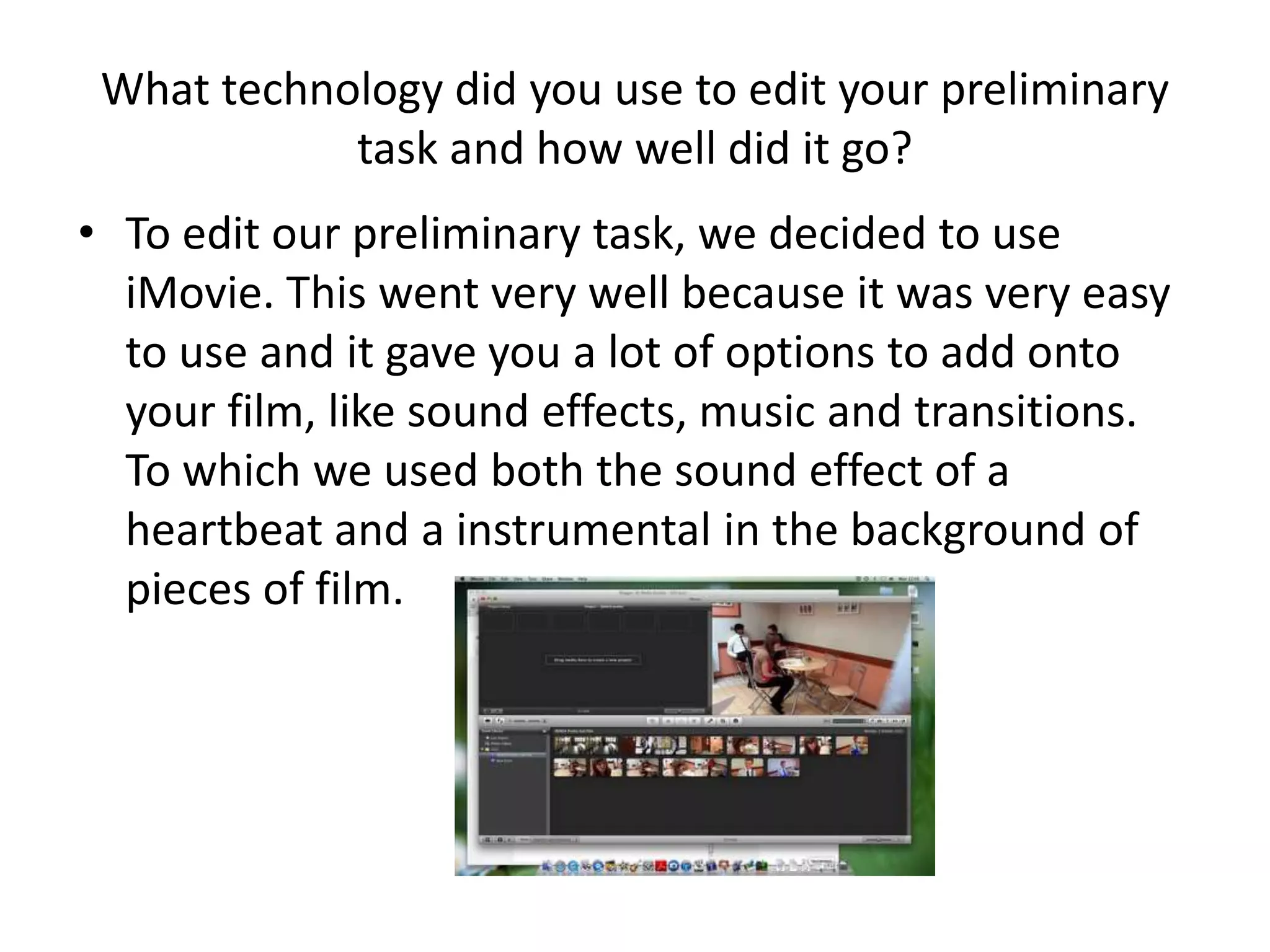What technology did you use to edit your preliminary
            task and how well did it go?
• To edit our preliminary task, we decided to use
  iMovie. This went very well because it was very easy
  to use and it gave you a lot of options to add onto
  your film, like sound effects, music and transitions.
  To which we used both the sound effect of a
  heartbeat and a instrumental in the background of
  pieces of film.
 