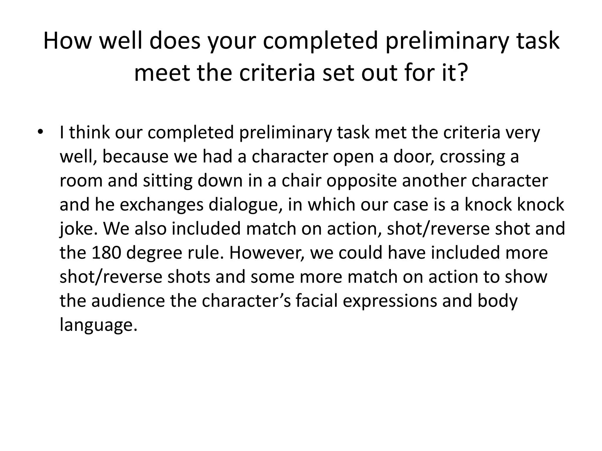 How well does your completed preliminary task
      meet the criteria set out for it?

• I think our completed preliminary task met the criteria very
  well, because we had a character open a door, crossing a
  room and sitting down in a chair opposite another character
  and he exchanges dialogue, in which our case is a knock knock
  joke. We also included match on action, shot/reverse shot and
  the 180 degree rule. However, we could have included more
  shot/reverse shots and some more match on action to show
  the audience the character’s facial expressions and body
  language.
 