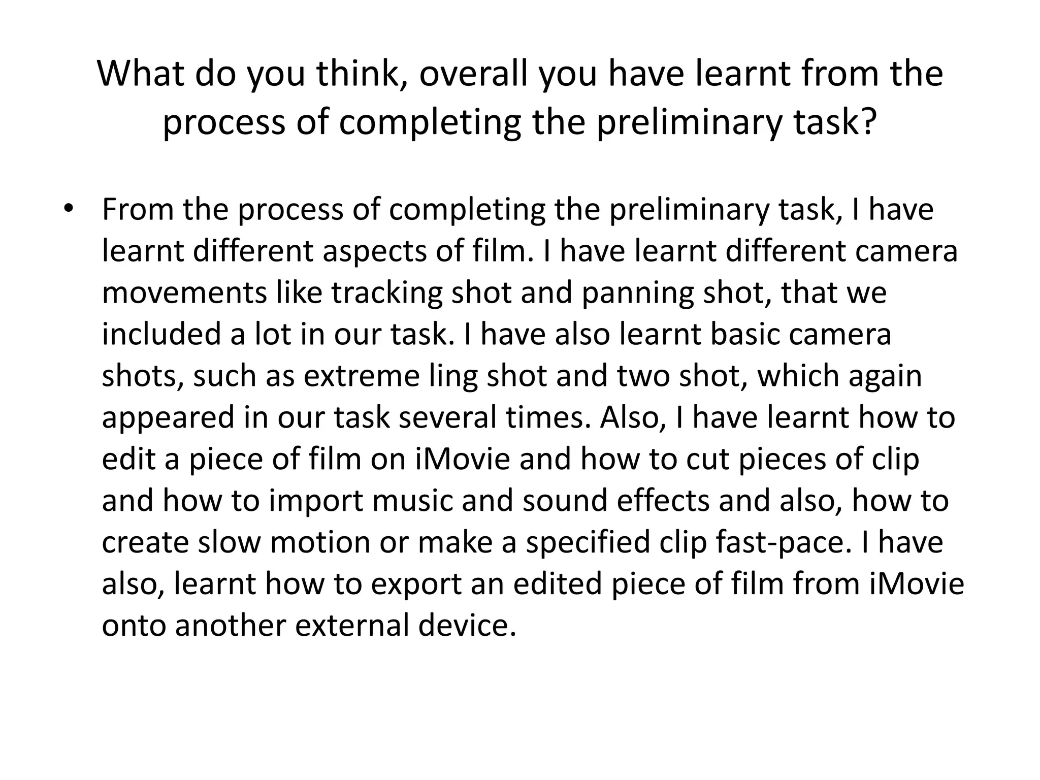 What do you think, overall you have learnt from the
    process of completing the preliminary task?

• From the process of completing the preliminary task, I have
  learnt different aspects of film. I have learnt different camera
  movements like tracking shot and panning shot, that we
  included a lot in our task. I have also learnt basic camera
  shots, such as extreme ling shot and two shot, which again
  appeared in our task several times. Also, I have learnt how to
  edit a piece of film on iMovie and how to cut pieces of clip
  and how to import music and sound effects and also, how to
  create slow motion or make a specified clip fast-pace. I have
  also, learnt how to export an edited piece of film from iMovie
  onto another external device.
 