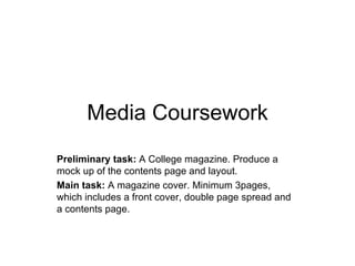 Media Coursework
Preliminary task: A College magazine. Produce a
mock up of the contents page and layout.
Main task: A magazine cover. Minimum 3pages,
which includes a front cover, double page spread and
a contents page.
 